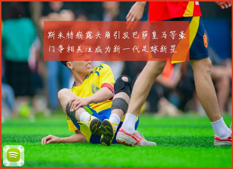 斯米特崭露头角引发巴萨皇马等豪门争相关注成为新一代足球新星
