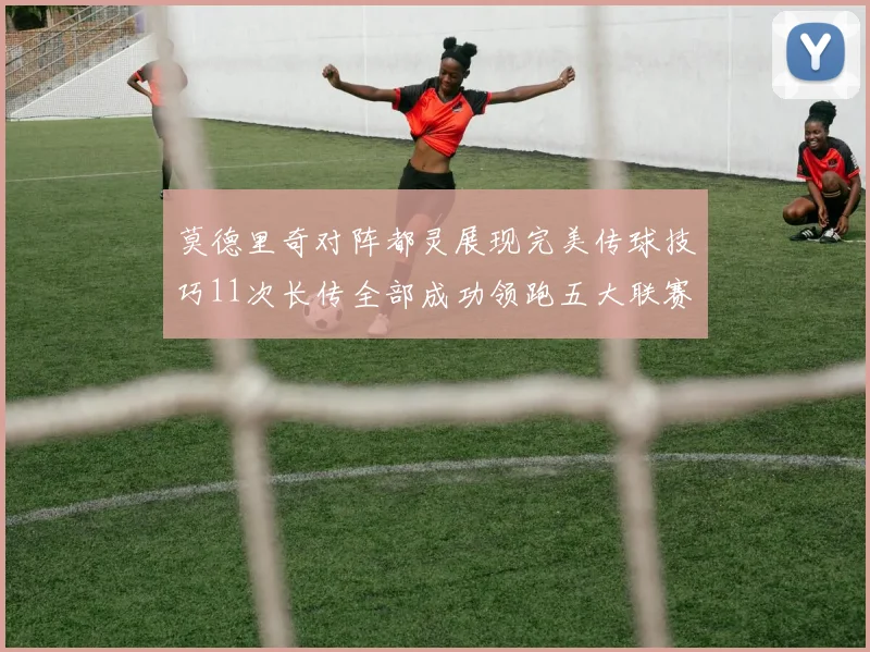 莫德里奇对阵都灵展现完美传球技巧11次长传全部成功领跑五大联赛