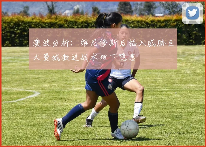 澳波分析：维尼修斯后插入威胁巨大曼城激进战术埋下隐患