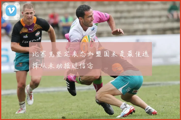 比塞克坚定表态加盟国米是最佳选择从未动摇过信念