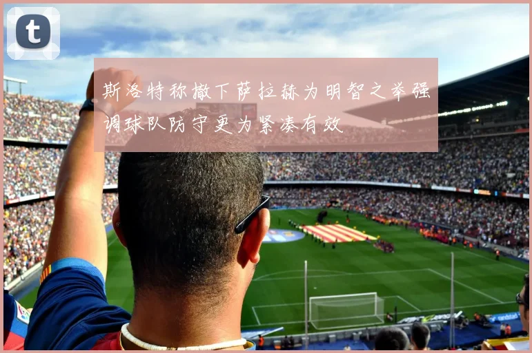 斯洛特称撤下萨拉赫为明智之举强调球队防守更为紧凑有效