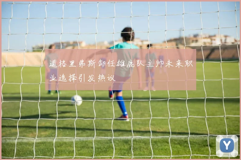 道格里弗斯卸任雄鹿队主帅未来职业选择引发热议