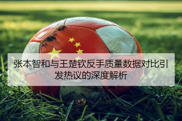 张本智和与王楚钦反手质量数据对比引发热议的深度解析 - STARSPORTS